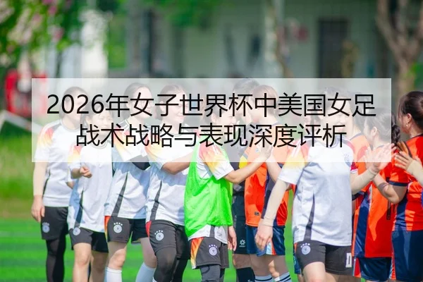 2026年女子世界杯中美国女足战术战略与表现深度评析