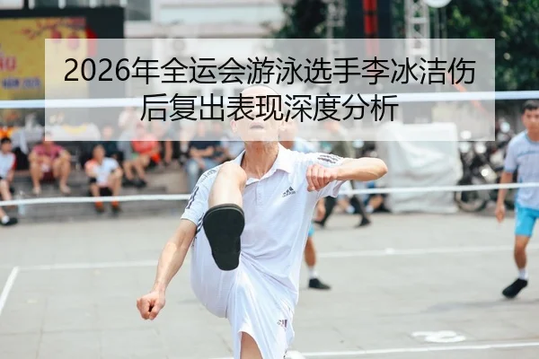 2026年全运会游泳选手李冰洁伤后复出表现深度分析