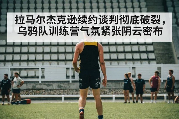 拉马尔杰克逊续约谈判彻底破裂，乌鸦队训练营气氛紧张阴云密布