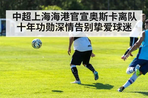 中超上海海港官宣奥斯卡离队 十年功勋深情告别挚爱球迷