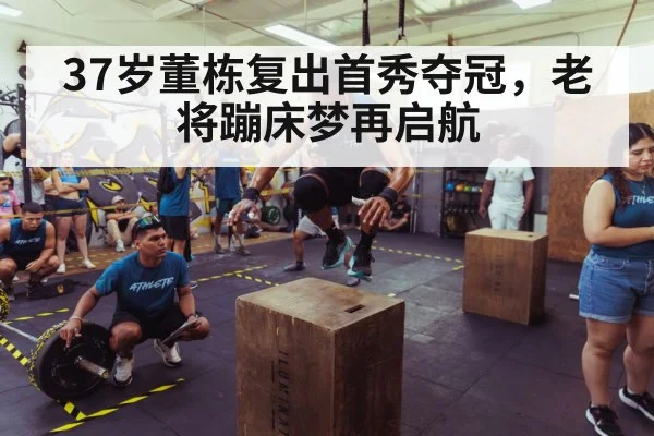 37岁董栋复出首秀夺冠，老将蹦床梦再启航